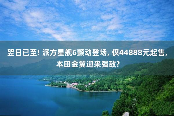 翌日已至! 派方星舰6颤动登场, 仅44888元起售, 本田金翼迎来强敌?