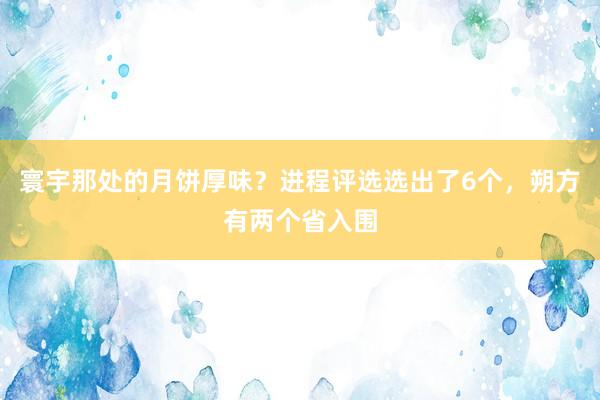 寰宇那处的月饼厚味？进程评选选出了6个，朔方有两个省入围