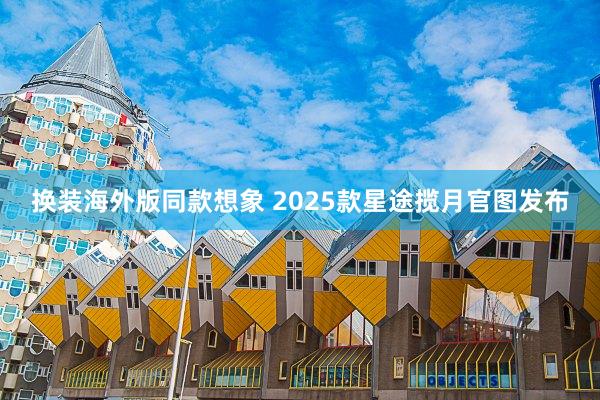 换装海外版同款想象 2025款星途揽月官图发布