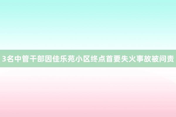 3名中管干部因佳乐苑小区终点首要失火事故被问责