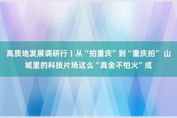 高质地发展调研行丨从“拍重庆”到“重庆拍” 山城里的科技片场这么“真金不怕火”成