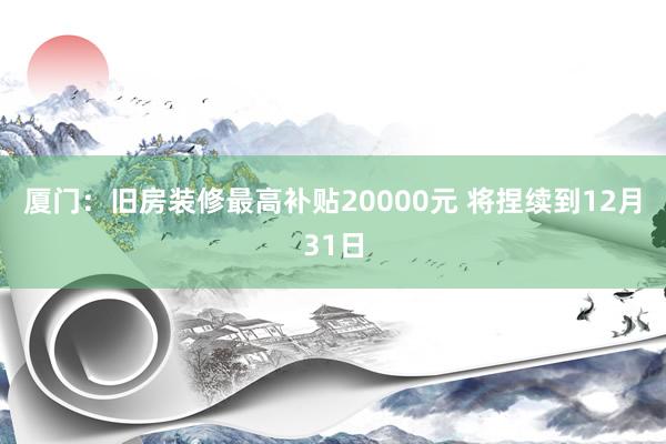 厦门：旧房装修最高补贴20000元 将捏续到12月31日