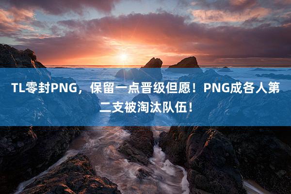 TL零封PNG，保留一点晋级但愿！PNG成各人第二支被淘汰队伍！