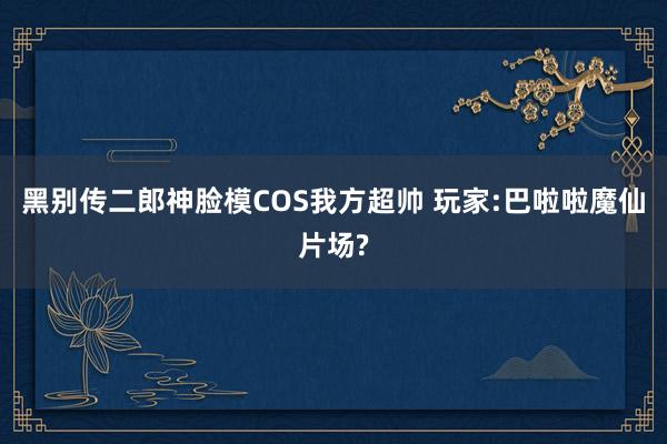 黑别传二郎神脸模COS我方超帅 玩家:巴啦啦魔仙片场?