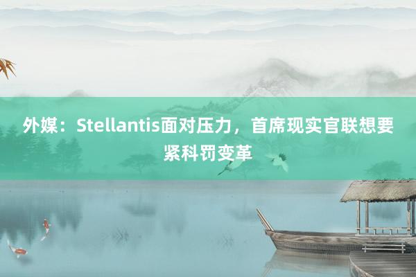 外媒：Stellantis面对压力，首席现实官联想要紧科罚变革