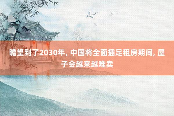 瞻望到了2030年, 中国将全面插足租房期间, 屋子会越来越难卖