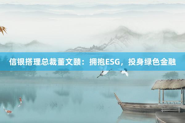 信银搭理总裁董文赜：拥抱ESG，投身绿色金融