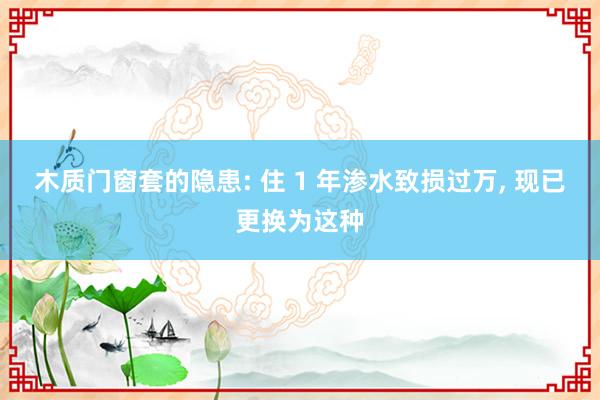 木质门窗套的隐患: 住 1 年渗水致损过万, 现已更换为这种