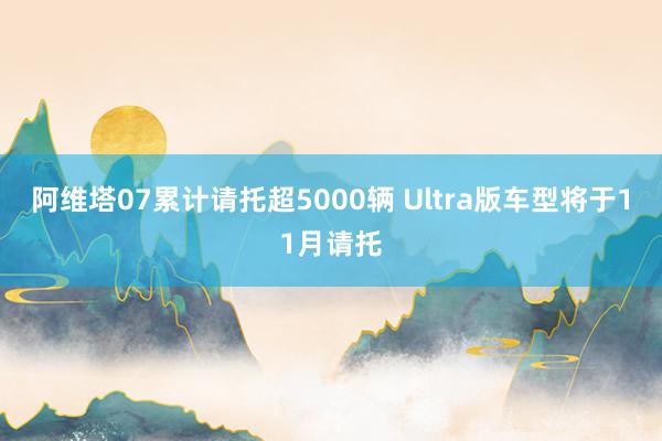 阿维塔07累计请托超5000辆 Ultra版车型将于11月请托