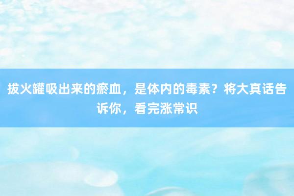 拔火罐吸出来的瘀血，是体内的毒素？将大真话告诉你，看完涨常识