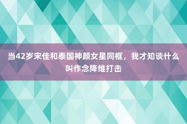 当42岁宋佳和泰国神颜女星同框，我才知谈什么叫作念降维打击