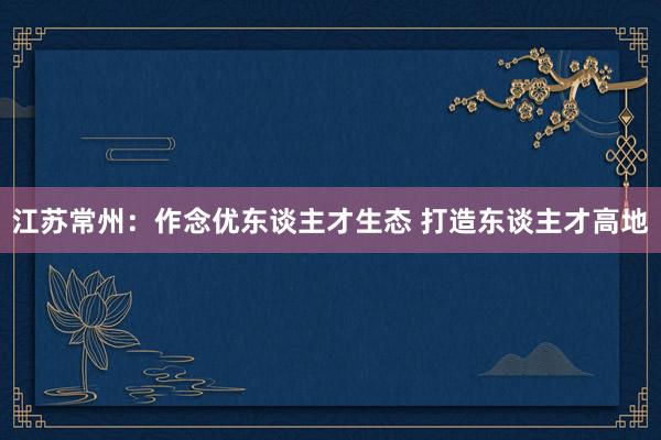 江苏常州：作念优东谈主才生态 打造东谈主才高地