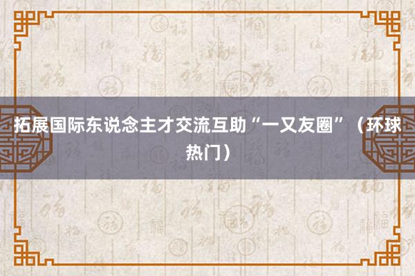 拓展国际东说念主才交流互助“一又友圈”（环球热门）