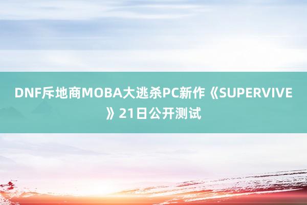 DNF斥地商MOBA大逃杀PC新作《SUPERVIVE》21日公开测试