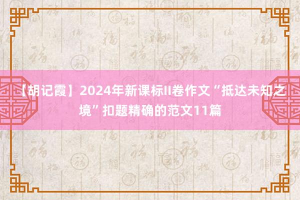 【胡记霞】2024年新课标II卷作文“抵达未知之境”扣题精确的范文11篇