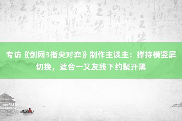 专访《剑网3指尖对弈》制作主谈主：撑持横竖屏切换，适合一又友线下约聚开黑