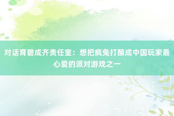 对话育碧成齐责任室：想把疯兔打酿成中国玩家最心爱的派对游戏之一