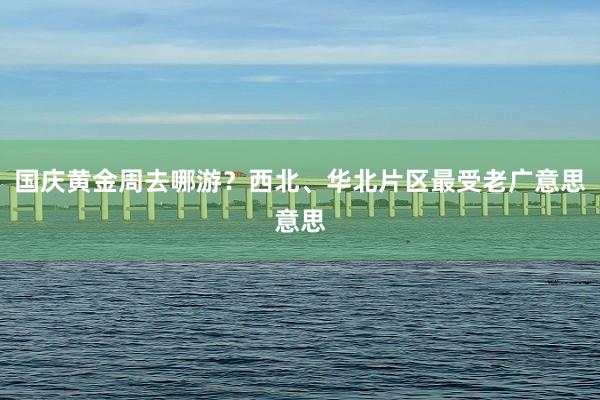 国庆黄金周去哪游？西北、华北片区最受老广意思意思