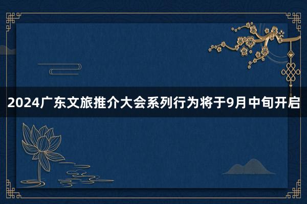 2024广东文旅推介大会系列行为将于9月中旬开启